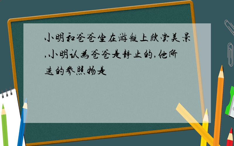 小明和爸爸坐在游艇上欣赏美景,小明认为爸爸是静止的,他所选的参照物是