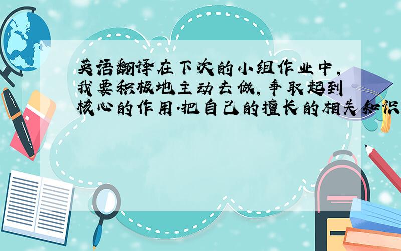 英语翻译在下次的小组作业中,我要积极地主动去做,争取起到核心的作用.把自己的擅长的相关知识得到全部的应用.