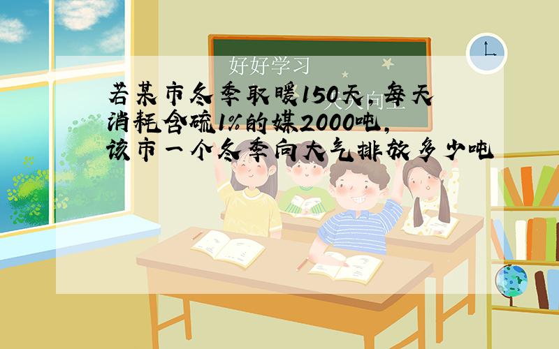 若某市冬季取暖150天,每天消耗含硫1%的媒2000吨,该市一个冬季向大气排放多少吨