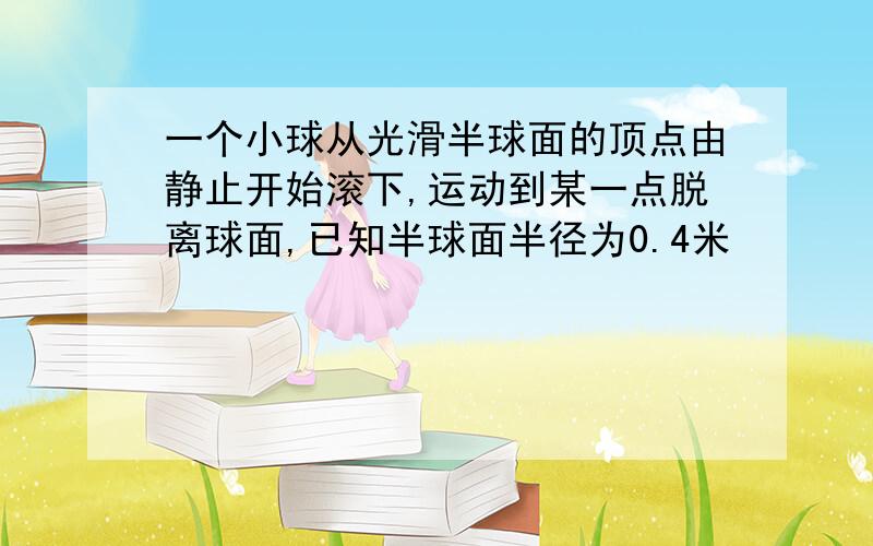 一个小球从光滑半球面的顶点由静止开始滚下,运动到某一点脱离球面,已知半球面半径为0.4米