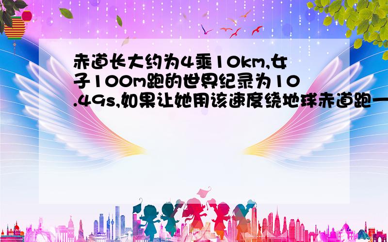 赤道长大约为4乘10km,女子100m跑的世界纪录为10.49s,如果让她用该速度绕地球赤道跑一圈,大约需要多少天?