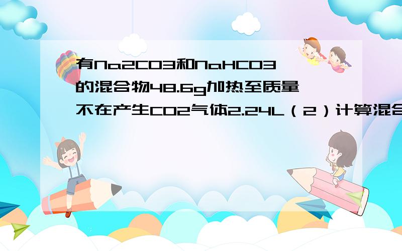 有Na2CO3和NaHCO3的混合物48.6g加热至质量不在产生CO2气体2.24L（2）计算混合物中的NaHCO3的质