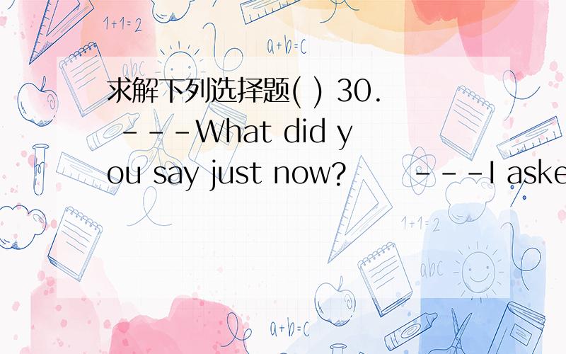 求解下列选择题( ) 30. ---What did you say just now? 　　---I asked __