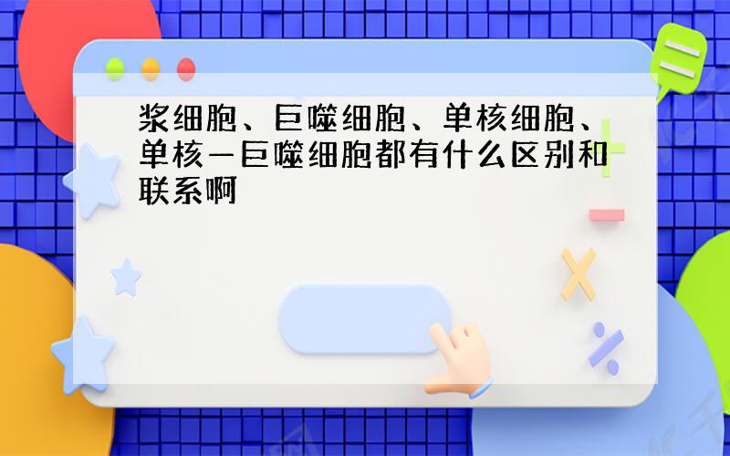 浆细胞、巨噬细胞、单核细胞、单核—巨噬细胞都有什么区别和联系啊