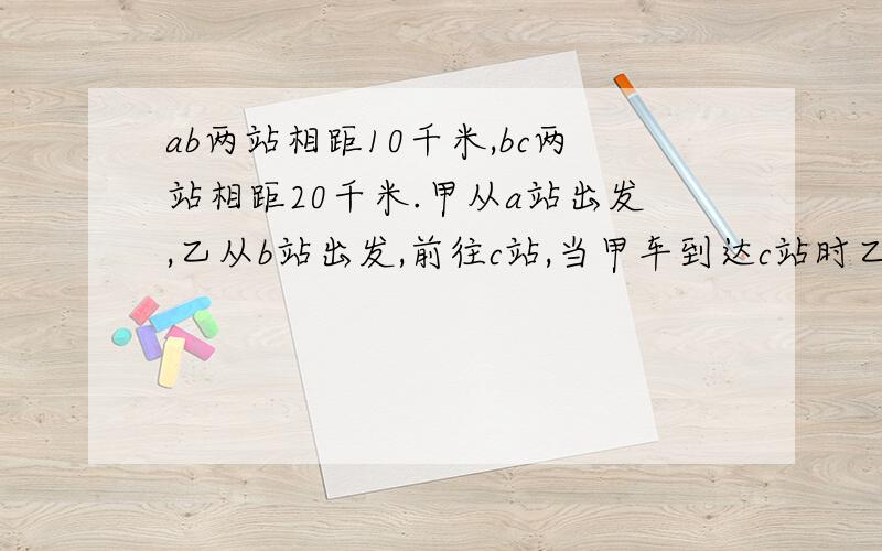 ab两站相距10千米,bc两站相距20千米.甲从a站出发,乙从b站出发,前往c站,当甲车到达c站时乙车距离c站0.5千米