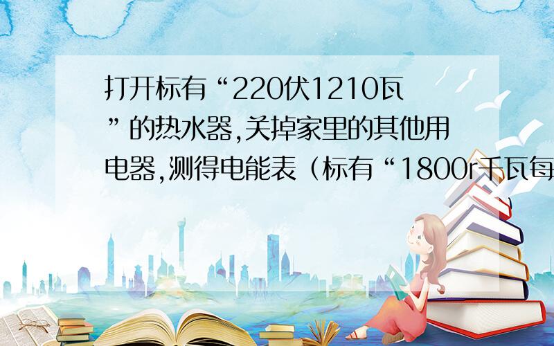 打开标有“220伏1210瓦”的热水器,关掉家里的其他用电器,测得电能表（标有“1800r千瓦每时）的铝盘转