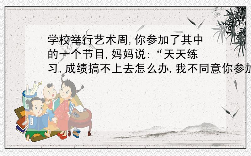 学校举行艺术周,你参加了其中的一个节目,妈妈说:“天天练习,成绩搞不上去怎么办,我不同意你参加!”