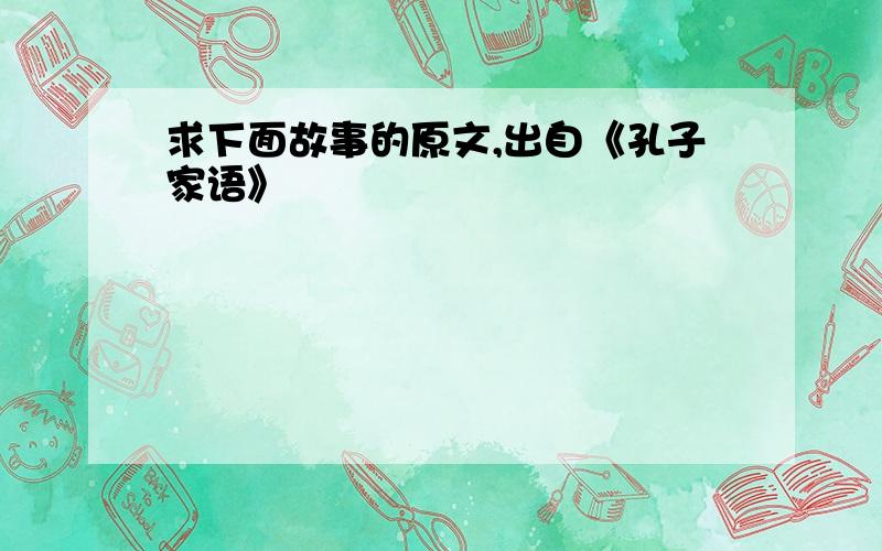 求下面故事的原文,出自《孔子家语》