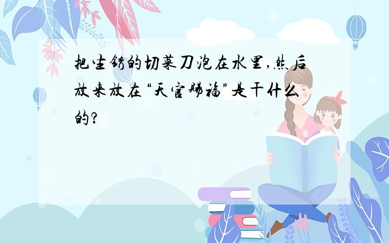 把生锈的切菜刀泡在水里,然后放来放在“天官赐福”是干什么的?