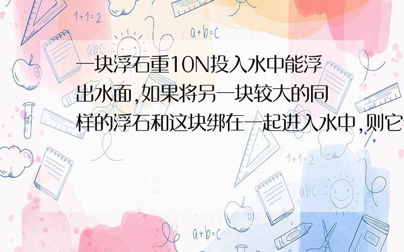 一块浮石重10N投入水中能浮出水面,如果将另一块较大的同样的浮石和这块绑在一起进入水中,则它们会?