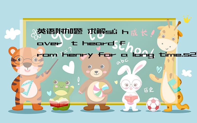 英语附加题 求解s1:i haver't heard from henry for a long time.s2:wha