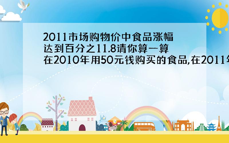 2011市场购物价中食品涨幅达到百分之11.8请你算一算在2010年用50元钱购买的食品,在2011年需要花多少钱