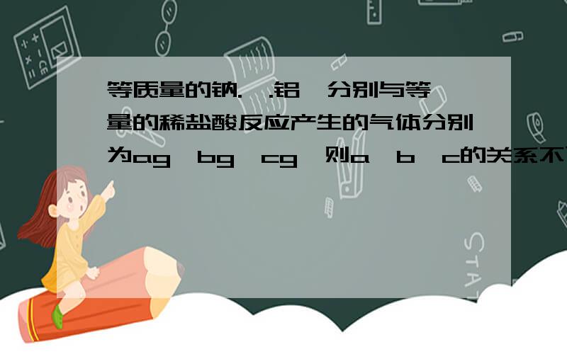 等质量的钠.镁.铝,分别与等量的稀盐酸反应产生的气体分别为ag、bg、cg,则a,b,c的关系不可能是