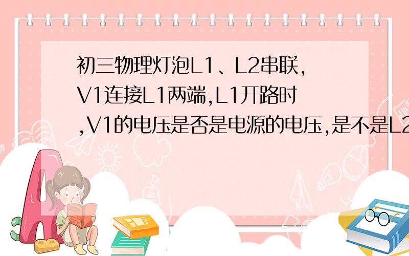 初三物理灯泡L1、L2串联,V1连接L1两端,L1开路时,V1的电压是否是电源的电压,是不是L2的电压