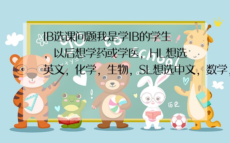 IB选课问题我是学IB的学生，以后想学药或学医，HL想选英文，化学，生物，SL想选中文，数学，经济。但是不是应该把数学选