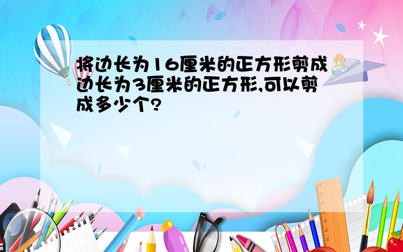 将边长为16厘米的正方形剪成边长为3厘米的正方形,可以剪成多少个?