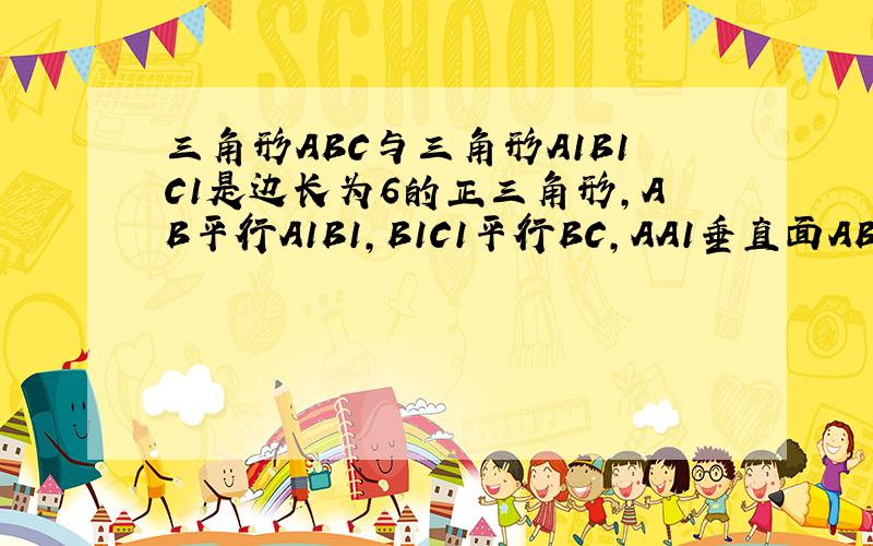 三角形ABC与三角形A1B1C1是边长为6的正三角形,AB平行A1B1,B1C1平行BC,AA1垂直面ABC,且AA1等