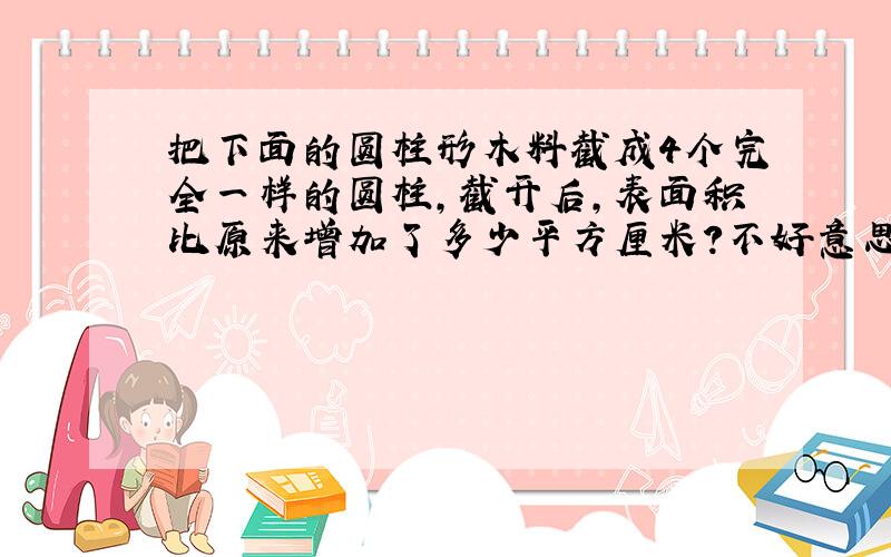 把下面的圆柱形木料截成4个完全一样的圆柱,截开后,表面积比原来增加了多少平方厘米?不好意思,