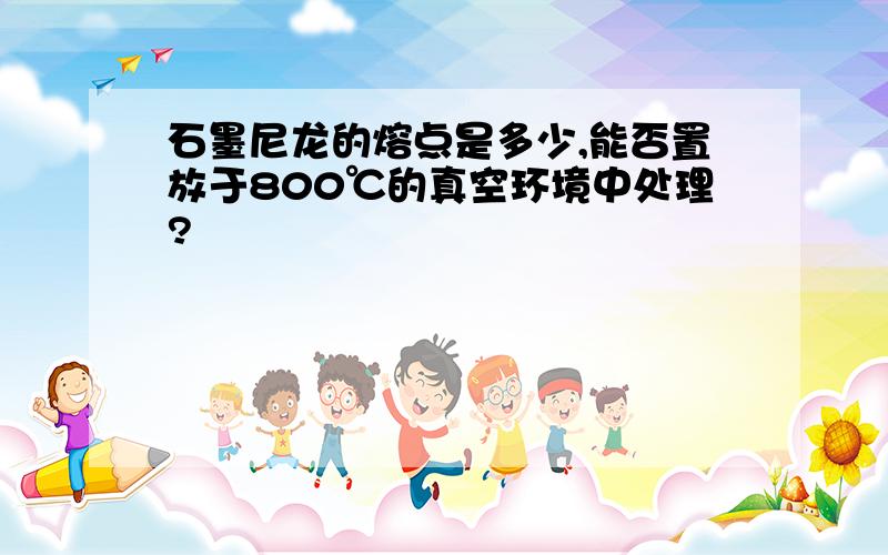 石墨尼龙的熔点是多少,能否置放于800℃的真空环境中处理?