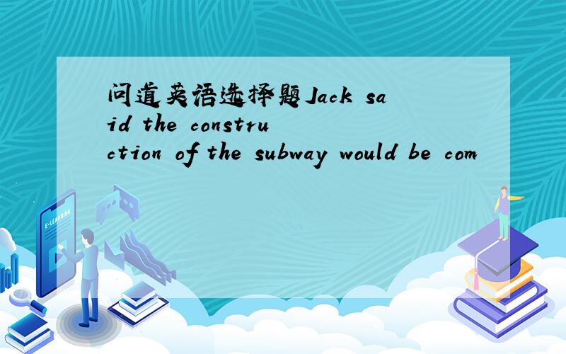 问道英语选择题Jack said the construction of the subway would be com