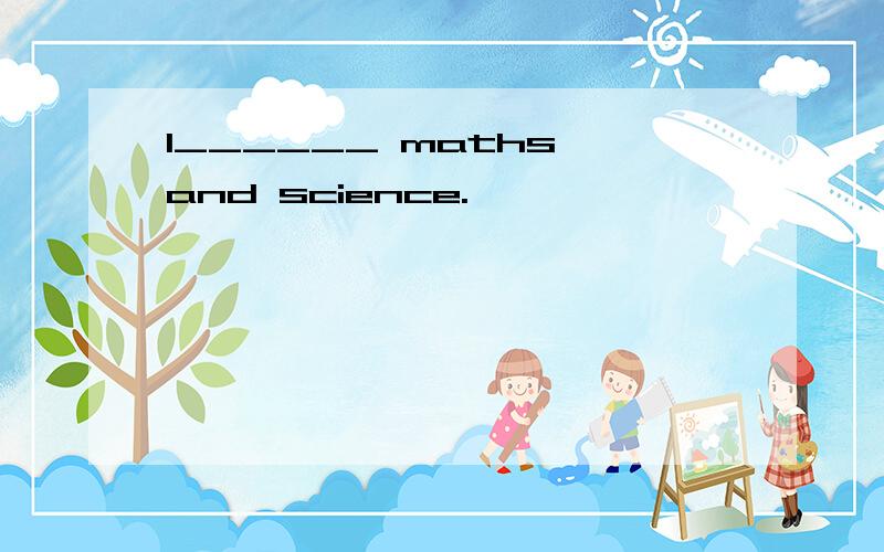 I______ maths and science.