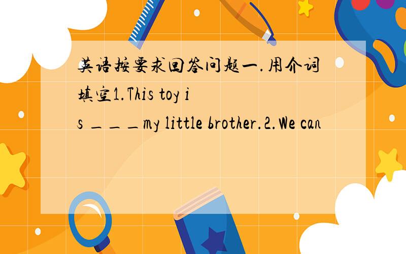 英语按要求回答问题一.用介词填空1.This toy is ___my little brother.2.We can