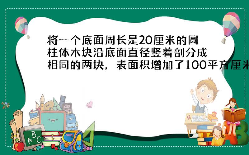 将一个底面周长是20厘米的圆柱体木块沿底面直径竖着剖分成相同的两块，表面积增加了100平方厘米，这个圆柱体木块的体积是_