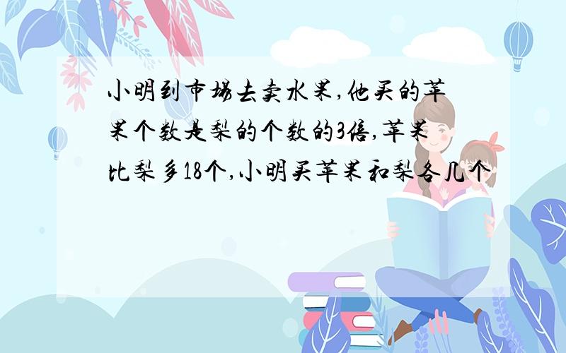 小明到市场去卖水果,他买的苹果个数是梨的个数的3倍,苹果比梨多18个,小明买苹果和梨各几个