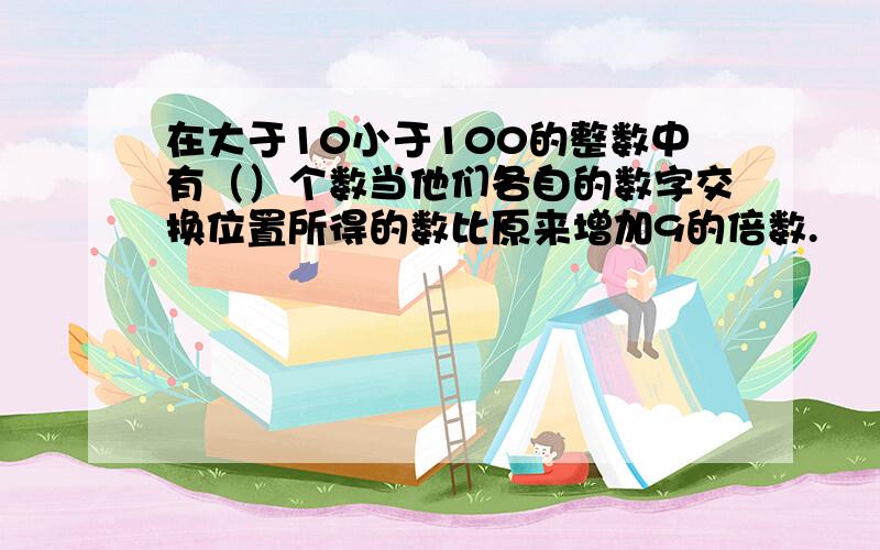 在大于10小于100的整数中有（）个数当他们各自的数字交换位置所得的数比原来增加9的倍数.