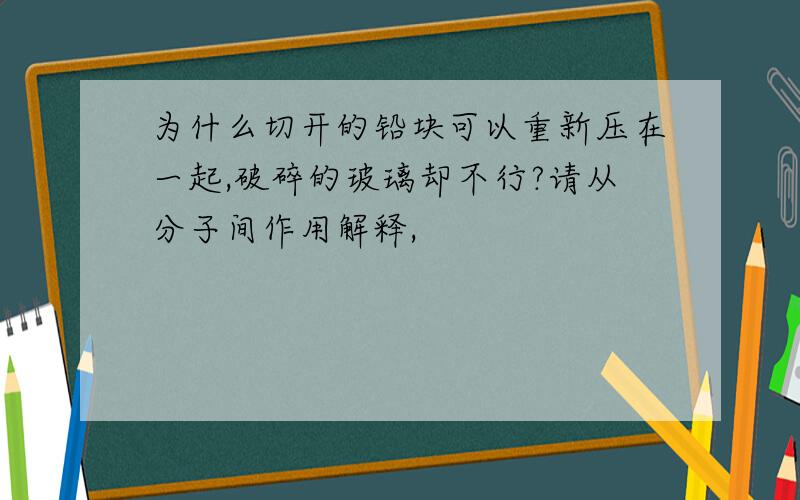 为什么切开的铅块可以重新压在一起,破碎的玻璃却不行?请从分子间作用解释,