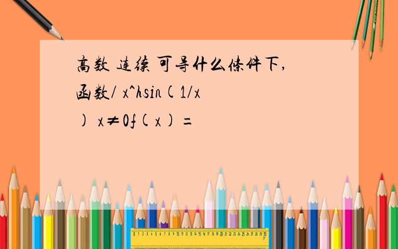 高数 连续 可导什么条件下,函数/ x^hsin(1/x) x≠0f(x)=