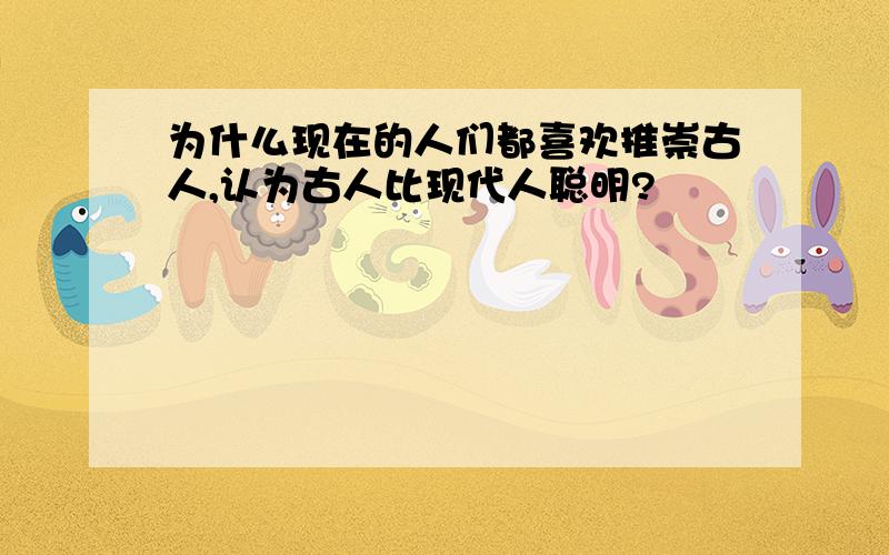 为什么现在的人们都喜欢推崇古人,认为古人比现代人聪明?