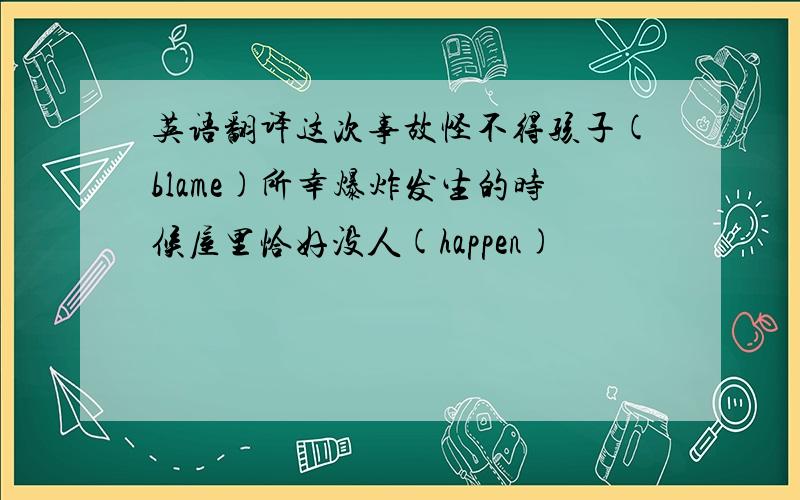 英语翻译这次事故怪不得孩子(blame)所幸爆炸发生的时候屋里恰好没人(happen)