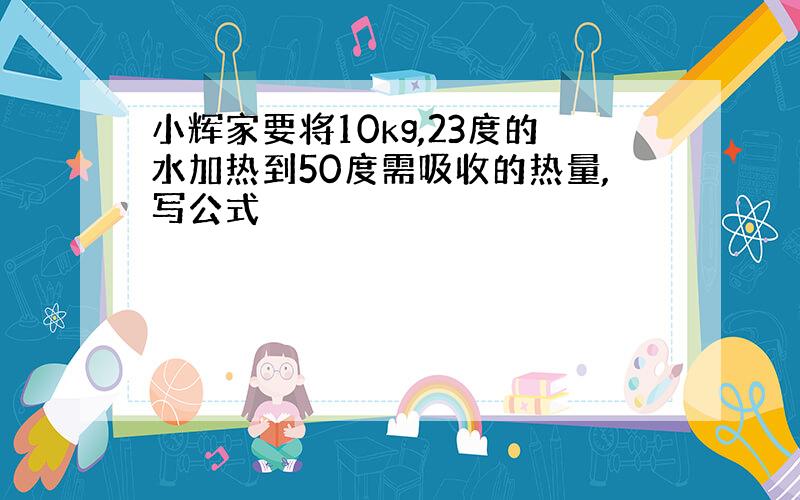 小辉家要将10kg,23度的水加热到50度需吸收的热量,写公式