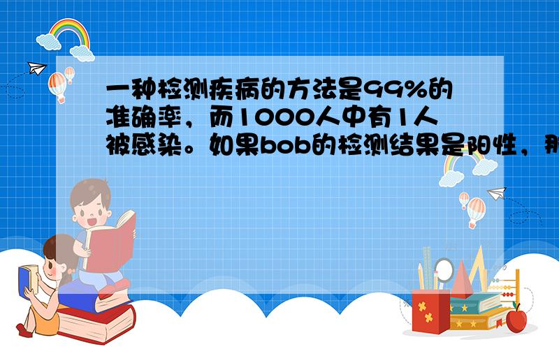 一种检测疾病的方法是99%的准确率，而1000人中有1人被感染。如果bob的检测结果是阳性，那么他被疾病感染的几率是多少