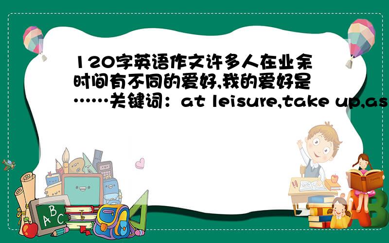 120字英语作文许多人在业余时间有不同的爱好,我的爱好是……关键词：at leisure,take up,as far