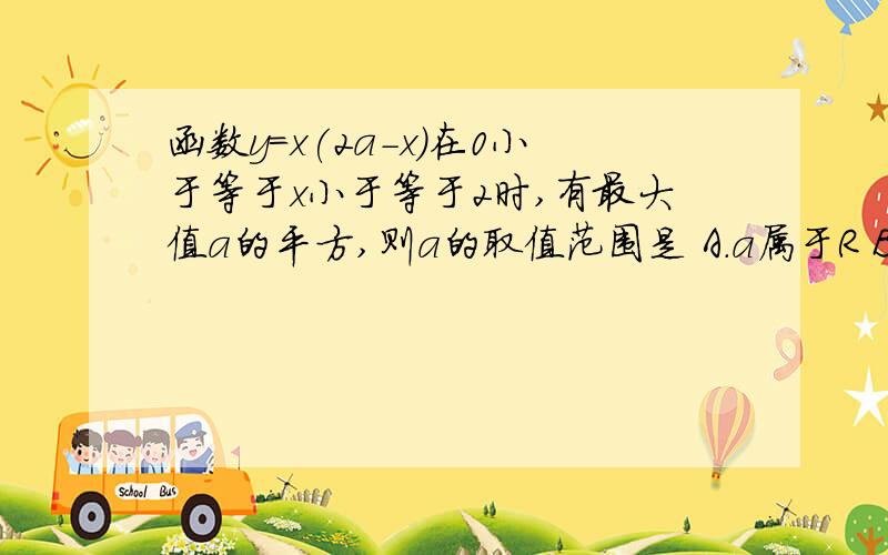 函数y=x(2a-x)在0小于等于x小于等于2时,有最大值a的平方,则a的取值范围是 A.a属于R B.a>2