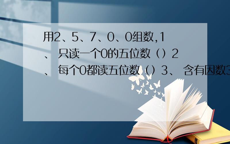 用2、5、7、0、0组数,1、 只读一个0的五位数（）2、 每个0都读五位数（）3、 含有因数3的最大四位数（）