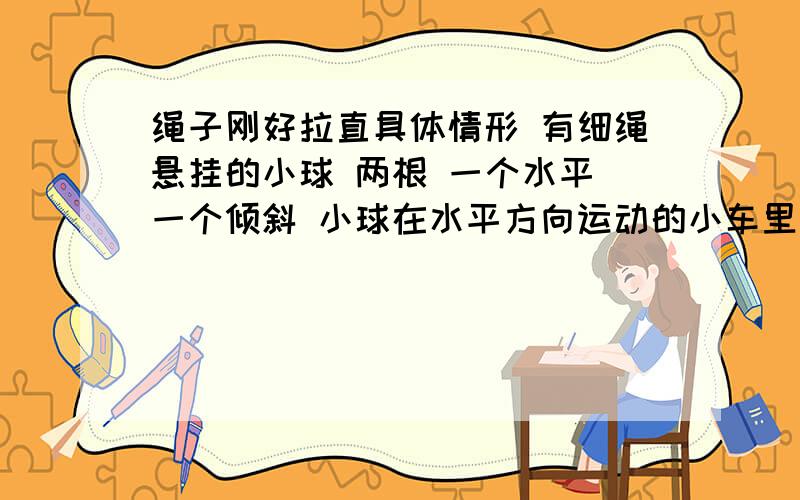 绳子刚好拉直具体情形 有细绳悬挂的小球 两根 一个水平 一个倾斜 小球在水平方向运动的小车里 问水平方向绳恰好拉直 此时