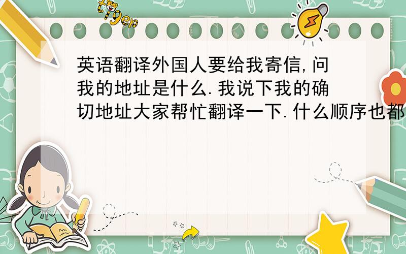 英语翻译外国人要给我寄信,问我的地址是什么.我说下我的确切地址大家帮忙翻译一下.什么顺序也都帮忙弄好……中国 山东省 青