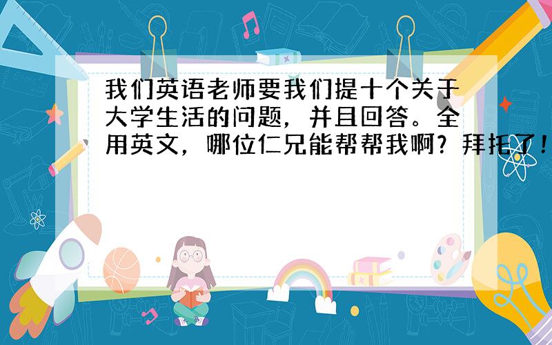 我们英语老师要我们提十个关于大学生活的问题，并且回答。全用英文，哪位仁兄能帮帮我啊？拜托了！！