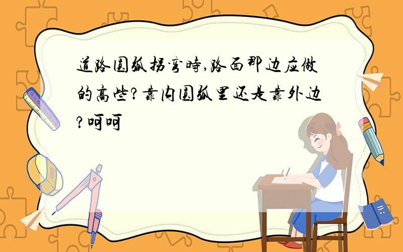 道路圆弧拐弯时,路面那边应做的高些?靠内圆弧里还是靠外边?呵呵