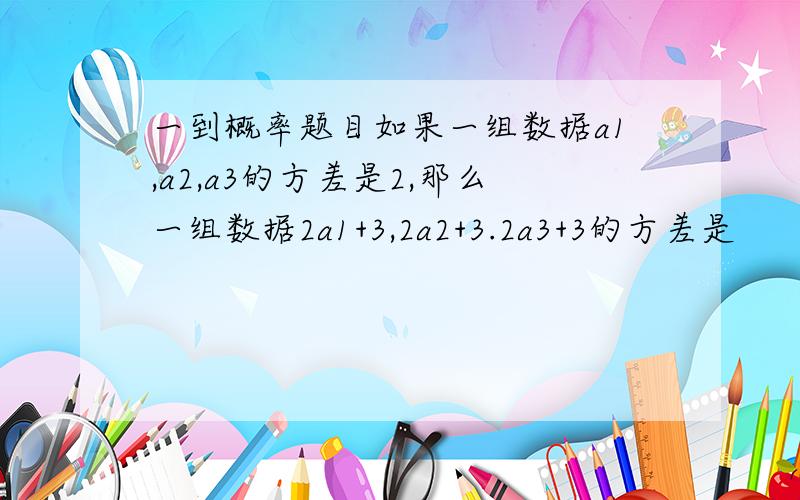 一到概率题目如果一组数据a1,a2,a3的方差是2,那么一组数据2a1+3,2a2+3.2a3+3的方差是