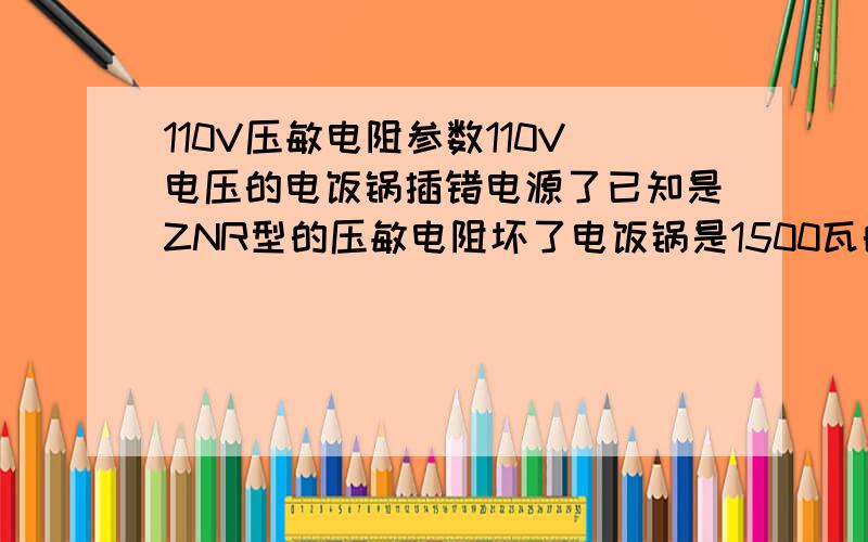 110V压敏电阻参数110V电压的电饭锅插错电源了已知是ZNR型的压敏电阻坏了电饭锅是1500瓦的,有知道应该替换什么型