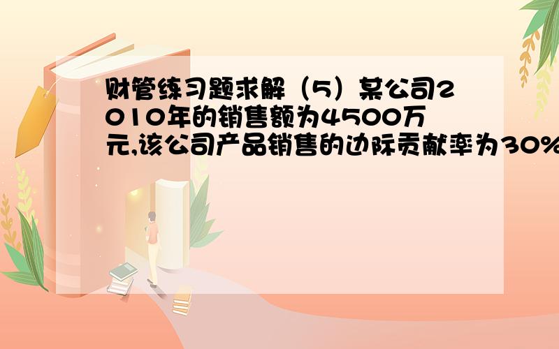 财管练习题求解（5）某公司2010年的销售额为4500万元,该公司产品销售的边际贡献率为30%,固定成本总额为450万元