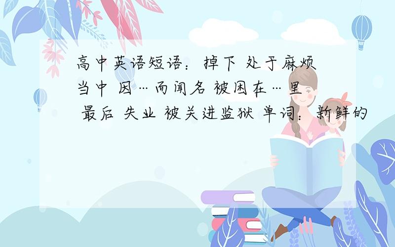 高中英语短语：掉下 处于麻烦当中 因…而闻名 被困在…里 最后 失业 被关进监狱 单词：新鲜的