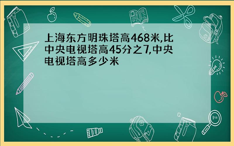 上海东方明珠塔高468米,比中央电视塔高45分之7,中央电视塔高多少米