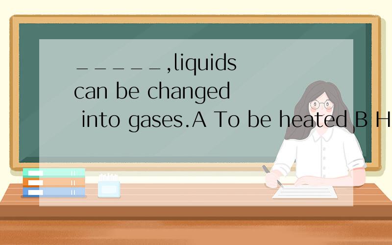 _____,liquids can be changed into gases.A To be heated B Hea