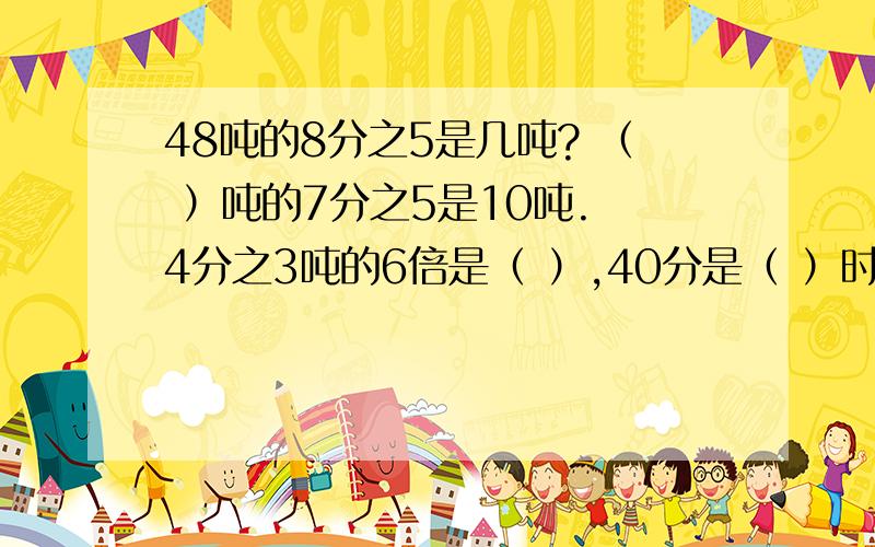 48吨的8分之5是几吨? （ ）吨的7分之5是10吨. 4分之3吨的6倍是（ ）,40分是（ ）时.