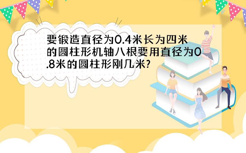 要锻造直径为0.4米长为四米的圆柱形机轴八根要用直径为0.8米的圆柱形刚几米?